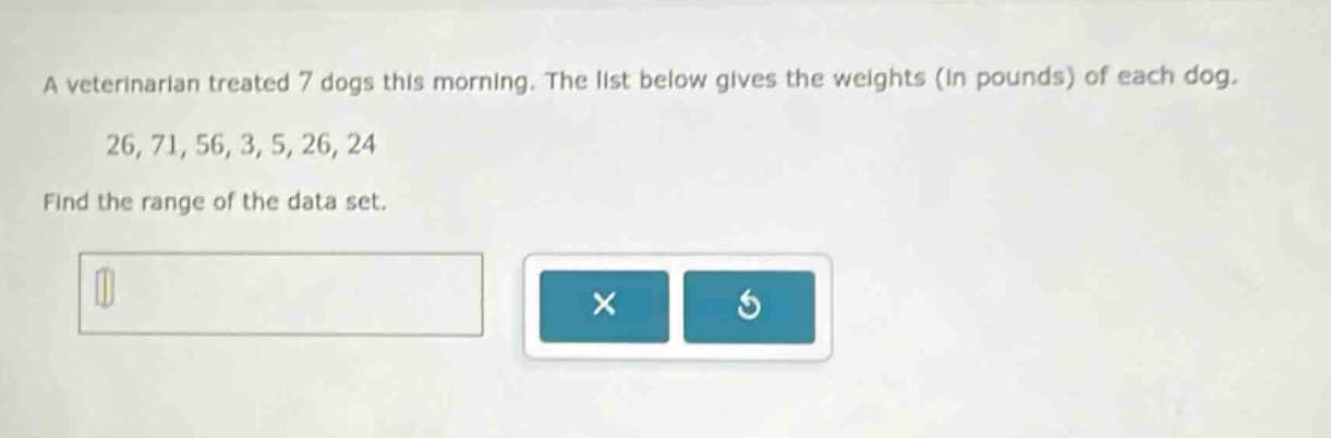 a veterinarian treated 7 dogs this morning. the list below gives the weights (in pounds) of each dog. 26, 71, 56, 3, 5, 26, 24 find the range of the data set.