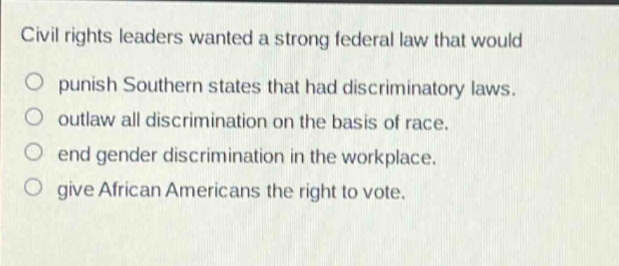 civil rights leaders wanted a strong federal law that would\npunish southern states that had discriminatory laws.\noutlaw all discrimination on the basis of race.\nend gender discrimination in the workplace.\ngive african americans the right to vote.