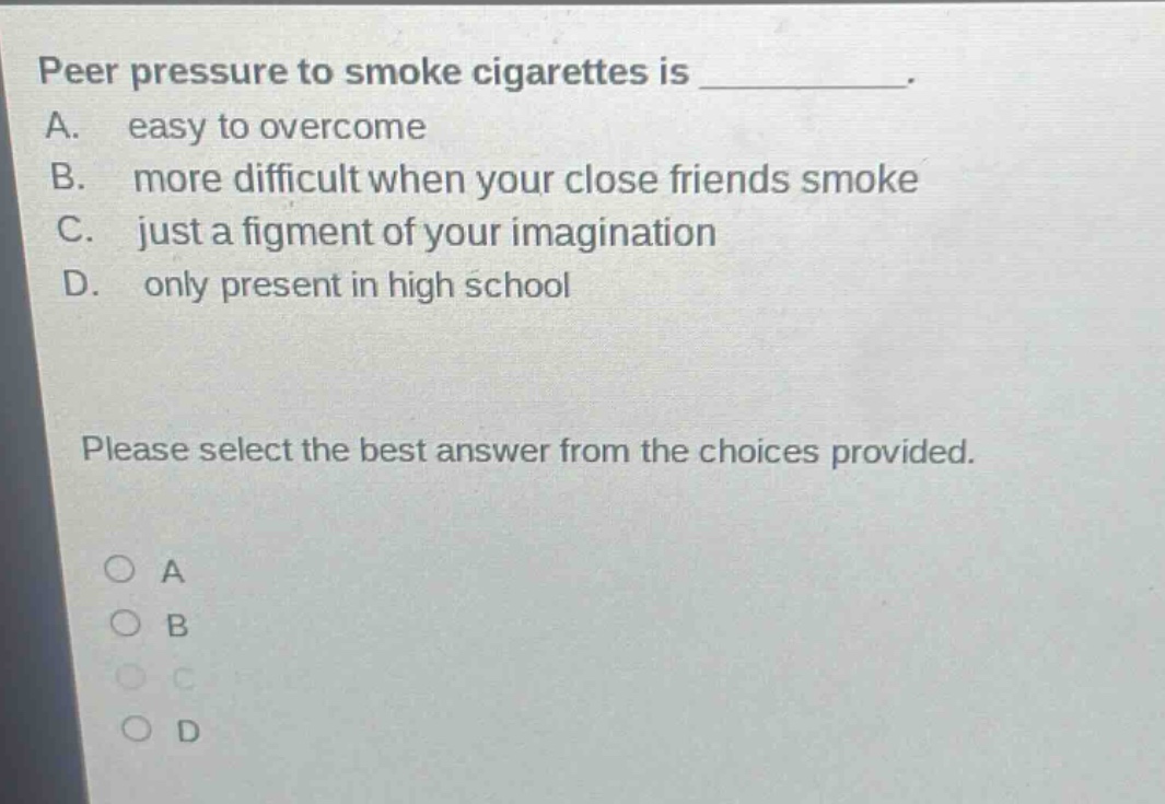 peer pressure to smoke cigarettes is __________. a. easy to overcome b. more difficult when your close friends smoke c. just a figment of your imagination d. only present in high school please select the best answer from the choices provided. o a o b o c o d