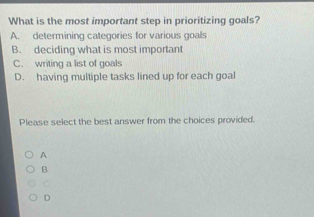 what is the most important step in prioritizing goals? a. determining categories for various goals b. deciding what is most important c. writing a list of goals d. having multiple tasks lined up for each goal please select the best answer from the choices provided. a b c d