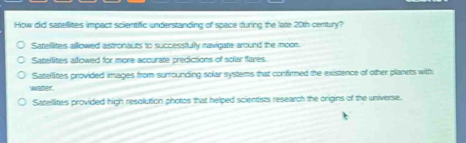 how did satellites impact scientific understanding of space during the late 20th century?\nsatellites allowed astronauts to successfully navigate around the moon.\nsatellites allowed for more accurate predictions of solar flares.\nsatellites provided images from surrounding solar systems that confirmed the existence of other planets with water.\nsatellites provided high - resolution photos that helped scientists research the origins of the universe.