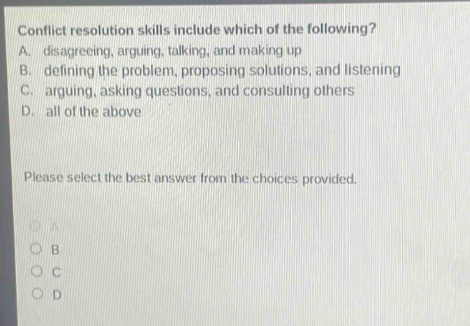 conflict resolution skills include which of the following? a. disagreeing, arguing, talking, and making up b. defining the problem, proposing solutions, and listening c. arguing, asking questions, and consulting others d. all of the above please select the best answer from the choices provided.