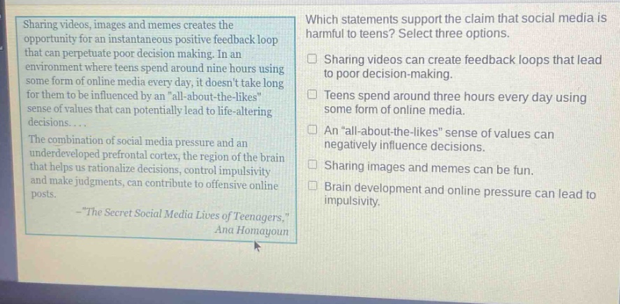 sharing videos, images and memes creates the opportunity for an instantaneous positive feedback loop that can perpetuate poor decision making. in an environment where teens spend around nine hours using some form of online media every day, it doesnt take long for them to be influenced by an \all - about - the - likes\ sense of values that can potentially lead to life - altering decisions.... the combination of social media pressure and an underdeveloped prefrontal cortex, the region of the brain that helps us rationalize decisions, control impulsivity and make judgments, can contribute to offensive online posts. - \the secret social media lives of teenagers,\ ana homayoun which statements support the claim that social media is harmful to teens? select three options. sharing videos can create feedback loops that lead to poor decision - making. teens spend around three hours every day using some form of online media. an \all - about - the - likes\ sense of values can negatively influence decisions. sharing images and memes can be fun. brain development and online pressure can lead to impulsivity.