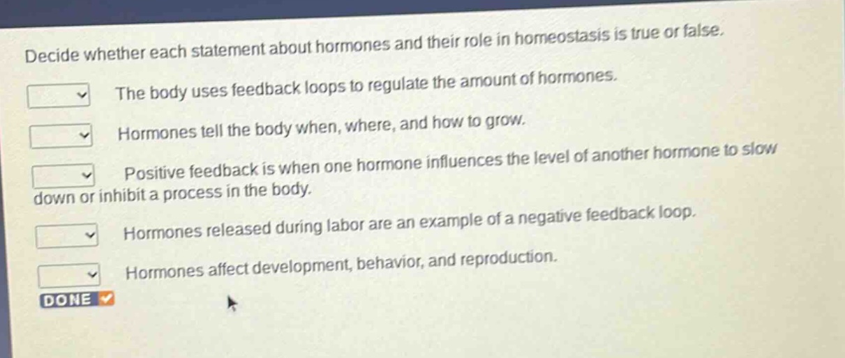 decide whether each statement about hormones and their role in homeostasis is true or false. the body uses feedback loops to regulate the amount of hormones. hormones tell the body when, where, and how to grow. positive feedback is when one hormone influences the level of another hormone to slow down or inhibit a process in the body. hormones released during labor are an example of a negative feedback loop. hormones affect development, behavior, and reproduction. done