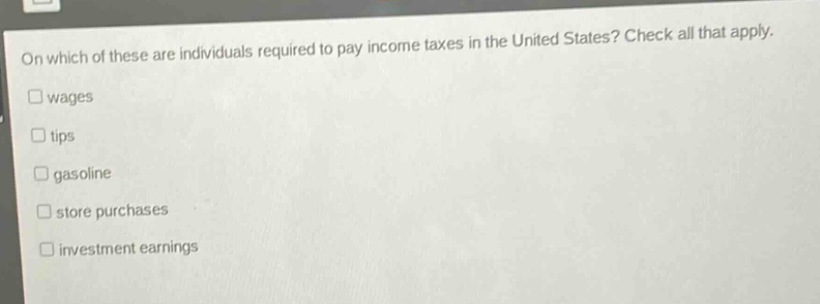 on which of these are individuals required to pay income taxes in the united states? check all that apply. wages tips gasoline store purchases investment earnings