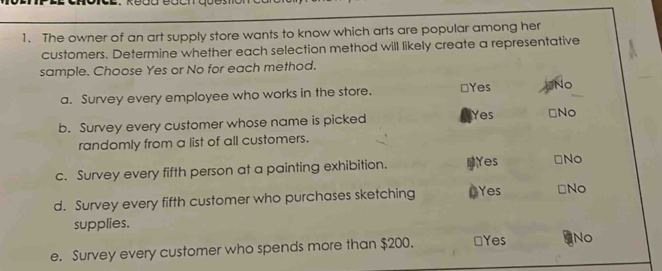 1. the owner of an art supply store wants to know which arts are popular among her customers. determine whether each selection method will likely create a representative sample. choose yes or no for each method. a. survey every employee who works in the store. b. survey every customer whose name is picked randomly from a list of all customers. c. survey every fifth person at a painting exhibition. d. survey every fifth customer who purchases sketching supplies. e. survey every customer who spends more than $200.