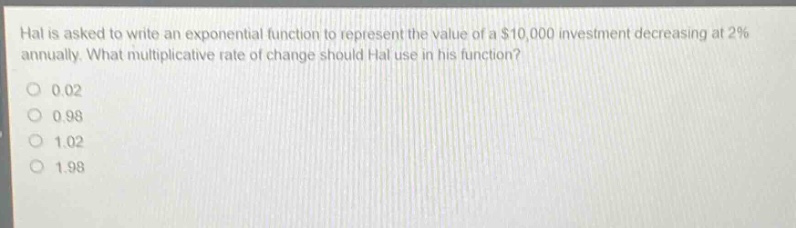 hal is asked to write an exponential function to represent the value of a $10,000 investment decreasing at 2% annually. what multiplicative rate of change should hal use in his function?\n0 0.02\n0 0.98\n0 1.02\n0 1.98
