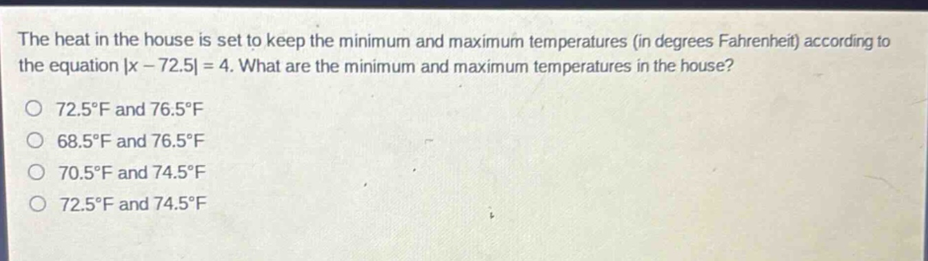 the heat in the house is set to keep the minimum and maximum temperatures (in degrees fahrenheit) according to the equation |x - 72.5| = 4. what are the minimum and maximum temperatures in the house?\no 72.5°f and 76.5°f\no 68.5°f and 76.5°f\no 70.5°f and 74.5°f\no 72.5°f and 74.5°f