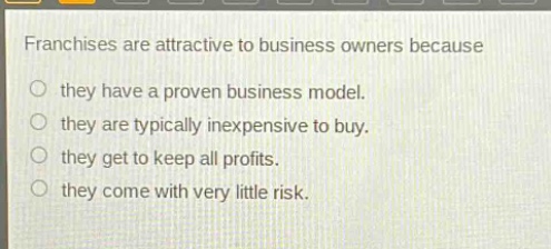franchises are attractive to business owners because\no they have a proven business model.\no they are typically inexpensive to buy.\no they get to keep all profits.\no they come with very little risk.