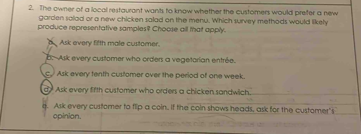 2. the owner of a local restaurant wants to know whether the customers would prefer a new garden salad or a new chicken salad on the menu. which survey methods would likely produce representative samples? choose all that apply. a. ask every fifth male customer. b. ask every customer who orders a vegetarian entrée. c. ask every tenth customer over the period of one week. d. ask every fifth customer who orders a chicken sandwich. e. ask every customer to flip a coin. if the coin shows heads, ask for the customers opinion.