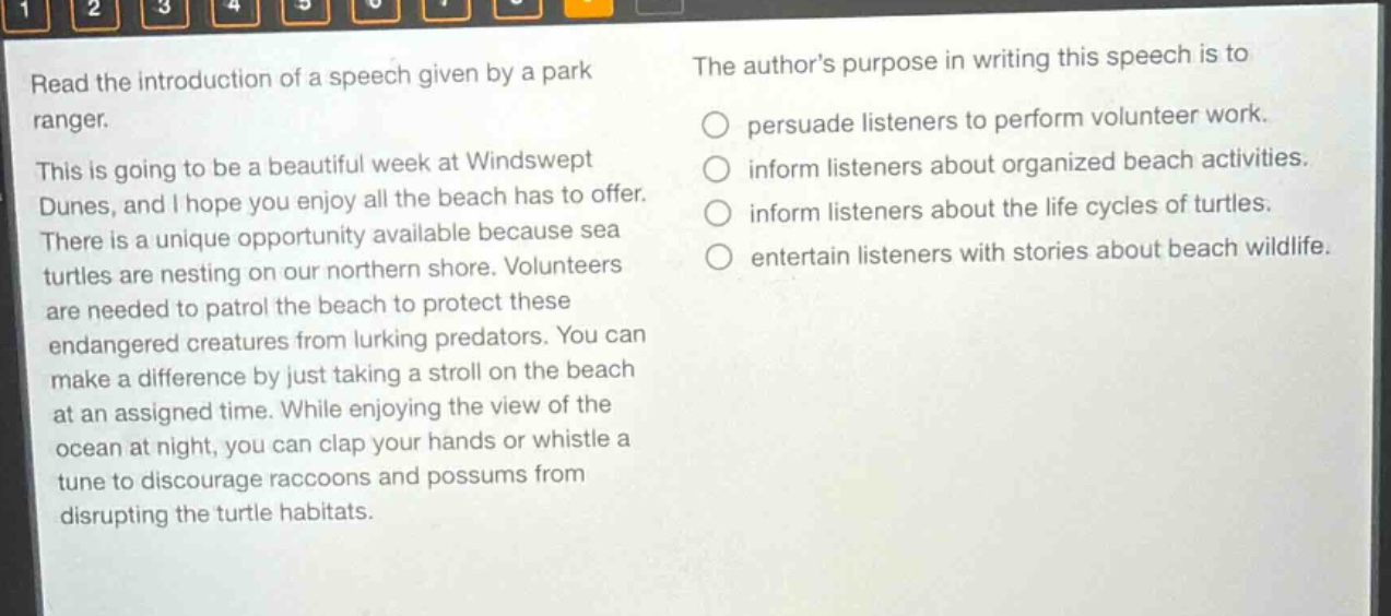 read the introduction of a speech given by a park ranger. this is going to be a beautiful week at windswept dunes, and i hope you enjoy all the beach has to offer. there is a unique opportunity available because sea turtles are nesting on our northern shore. volunteers are needed to patrol the beach to protect these endangered creatures from lurking predators. you can make a difference by just taking a stroll on the beach at an assigned time. while enjoying the view of the ocean at night, you can clap your hands or whistle a tune to discourage raccoons and possums from disrupting the turtle habitats. the authors purpose in writing this speech is to persuade listeners to perform volunteer work. inform listeners about organized beach activities. inform listeners about the life cycles of turtles. entertain listeners with stories about beach wildlife.