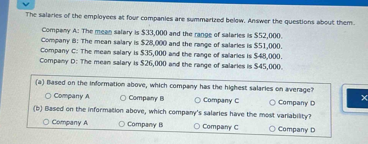 the salaries of the employees at four companies are summarized below. answer the questions about them. company a: the mean salary is $33,000 and the range of salaries is $52,000. company b: the mean salary is $28,000 and the range of salaries is $51,000. company c: the mean salary is $35,000 and the range of salaries is $48,000. company d: the mean salary is $26,000 and the range of salaries is $45,000. (a) based on the information above, which company has the highest salaries on average? company a company b company c company d (b) based on the information above, which companys salaries have the most variability? company a company b company c company d