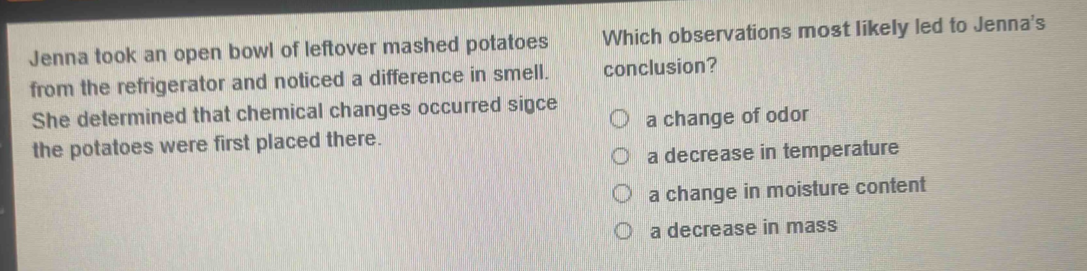 jenna took an open bowl of leftover mashed potatoes from the refrigerator and noticed a difference in smell. she determined that chemical changes occurred since the potatoes were first placed there. which observations most likely led to jennas conclusion? a change of odor a decrease in temperature a change in moisture content a decrease in mass
