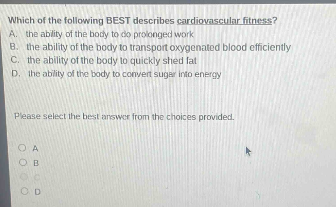 which of the following best describes cardiovascular fitness? a. the ability of the body to do prolonged work b. the ability of the body to transport oxygenated blood efficiently c. the ability of the body to quickly shed fat d. the ability of the body to convert sugar into energy please select the best answer from the choices provided. a b c d