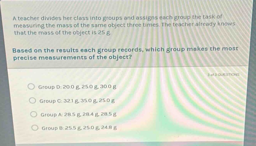 a teacher divides her class into groups and assigns each group the task of measuring the mass of the same object three times. the teacher already knows that the mass of the object is 25 g. based on the results each group records, which group makes the most precise measurements of the object? 3 of 3 questions group d: 20.0 g, 25.0 g, 30.0 g group c: 32.1 g, 35.0 g, 25.0 g group a: 28.5 g, 28.4 g, 28.5 g group b: 25.5 g, 25.0 g, 24.8 g