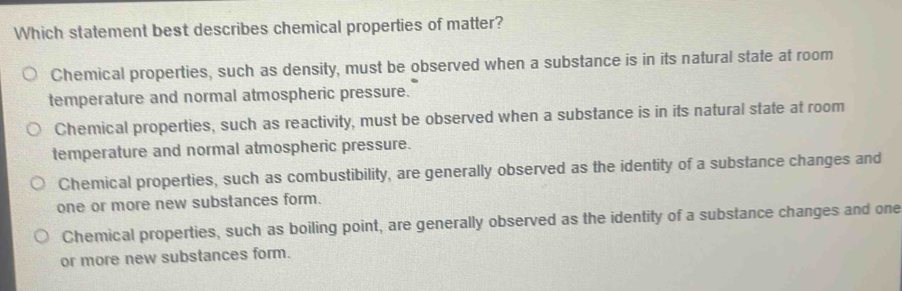 which statement best describes chemical properties of matter? chemical properties, such as density, must be observed when a substance is in its natural state at room temperature and normal atmospheric pressure. chemical properties, such as reactivity, must be observed when a substance is in its natural state at room temperature and normal atmospheric pressure. chemical properties, such as combustibility, are generally observed as the identity of a substance changes and one or more new substances form. chemical properties, such as boiling point, are generally observed as the identity of a substance changes and one or more new substances form.