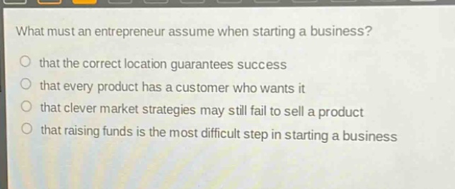 what must an entrepreneur assume when starting a business?\no that the correct location guarantees success\no that every product has a customer who wants it\no that clever market strategies may still fail to sell a product\no that raising funds is the most difficult step in starting a business