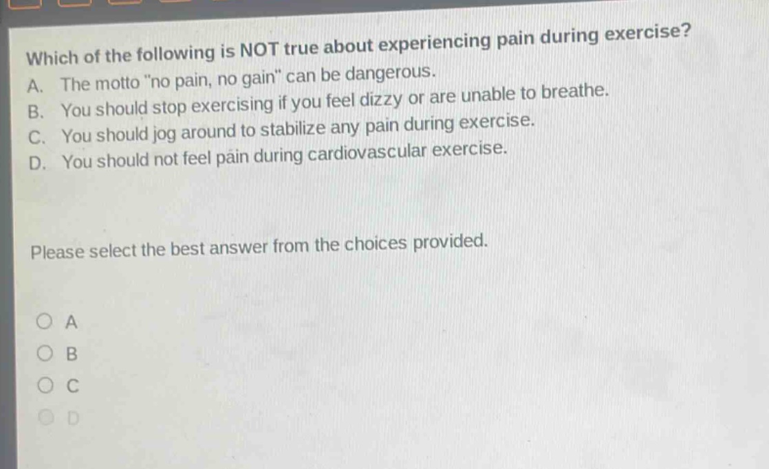 which of the following is not true about experiencing pain during exercise? a. the motto \no pain, no gain\ can be dangerous. b. you should stop exercising if you feel dizzy or are unable to breathe. c. you should jog around to stabilize any pain during exercise. d. you should not feel pain during cardiovascular exercise. please select the best answer from the choices provided. a b c d