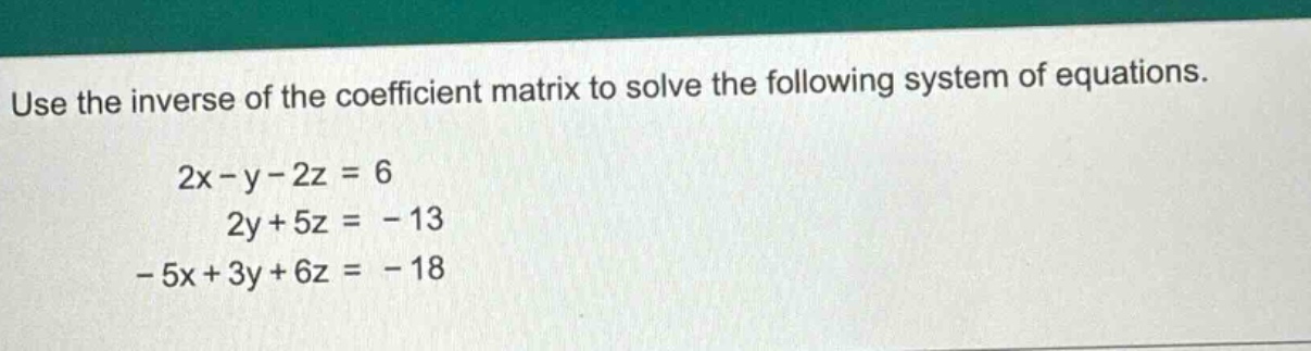 use the inverse of the coefficient matrix to solve the following system of equations. 2x - y - 2z = 6 2y + 5z = - 13 - 5x + 3y + 6z = - 18
