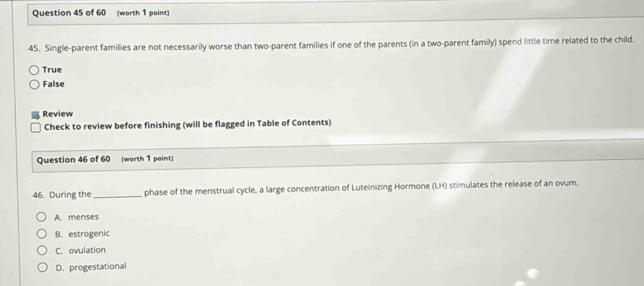 question 45 of 60 (worth 1 point) 45. single - parent families are not necessarily worse than two - parent families if one of the parents (in a two - parent family) spend little time related to the child. true false review check to review before finishing (will be flagged in table of contents) question 46 of 60 (worth 1 point) 46. during the ______ phase of the menstrual cycle, a large concentration of luteinizing hormone (lh) stimulates the release of an ovum. a. menses b. estrogenic c. ovulation d. progestational