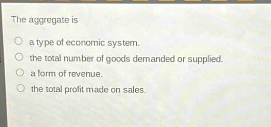 the aggregate is\na type of economic system.\nthe total number of goods demanded or supplied.\na form of revenue.\nthe total profit made on sales.