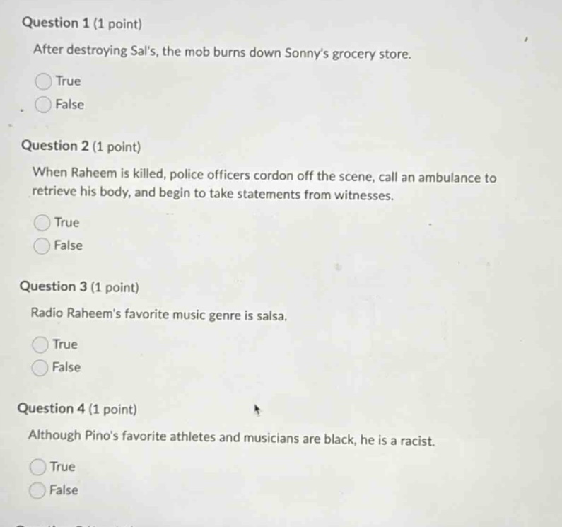question 1 (1 point) after destroying sals, the mob burns down sonnys grocery store. true false question 2 (1 point) when raheem is killed, police officers cordon off the scene, call an ambulance to retrieve his body, and begin to take statements from witnesses. true false question 3 (1 point) radio raheems favorite music genre is salsa. true false question 4 (1 point) although pinos favorite athletes and musicians are black, he is a racist. true false