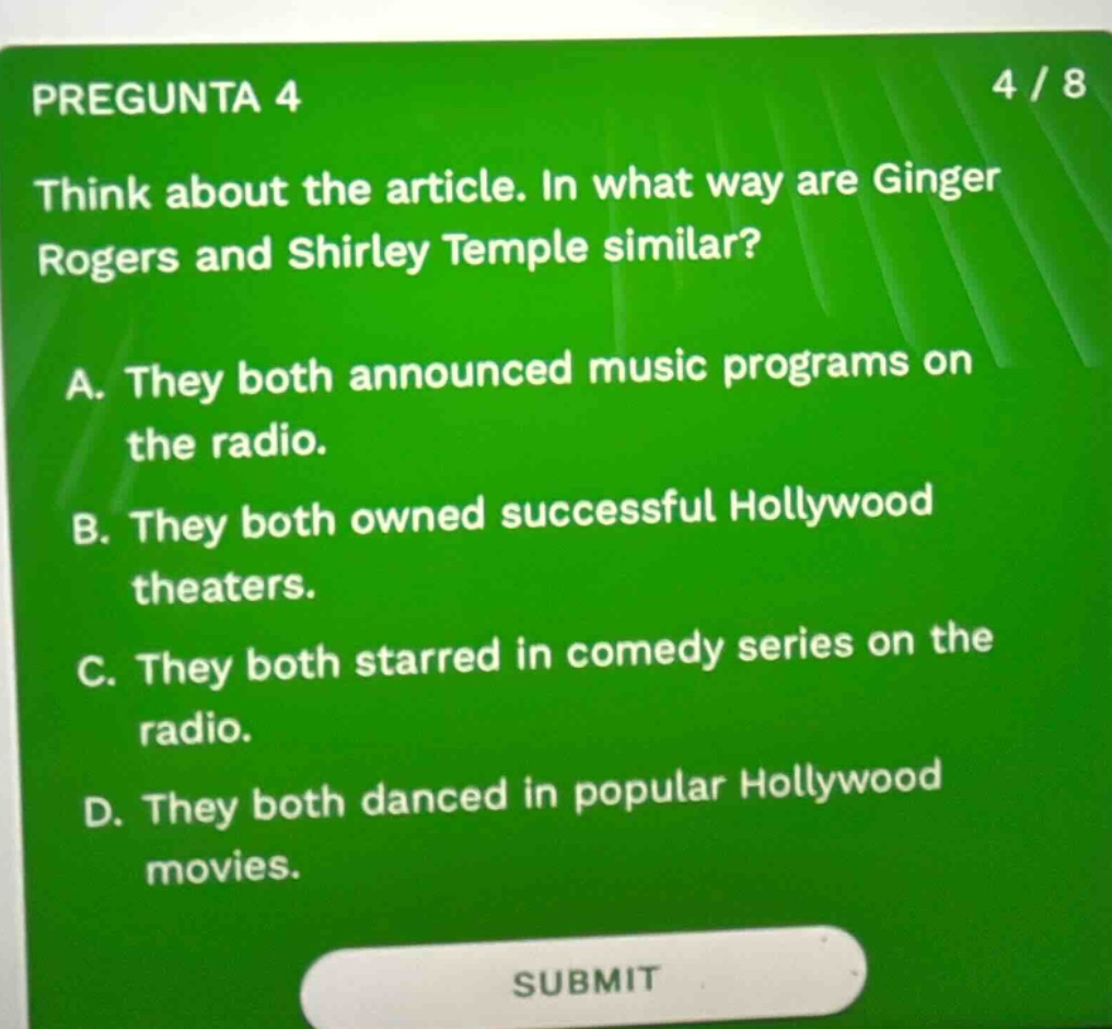 pregunta 4 4 / 8 think about the article. in what way are ginger rogers and shirley temple similar? a. they both announced music programs on the radio. b. they both owned successful hollywood theaters. c. they both starred in comedy series on the radio. d. they both danced in popular hollywood movies. submit