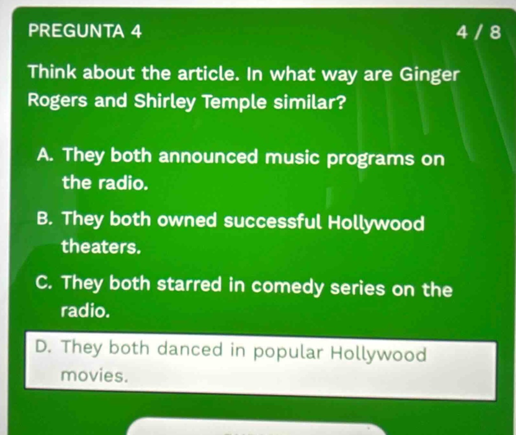 pregunta 4 4 / 8 think about the article. in what way are ginger rogers and shirley temple similar? a. they both announced music programs on the radio. b. they both owned successful hollywood theaters. c. they both starred in comedy series on the radio. d. they both danced in popular hollywood movies.