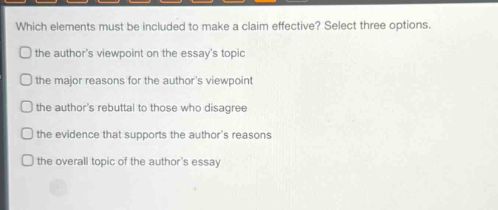 which elements must be included to make a claim effective? select three options. the authors viewpoint on the essays topic the major reasons for the authors viewpoint the authors rebuttal to those who disagree the evidence that supports the authors reasons the overall topic of the authors essay