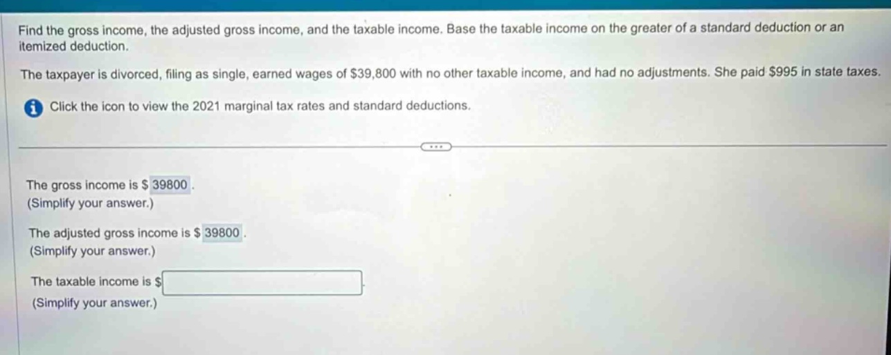 find the gross income, the adjusted gross income, and the taxable income. base the taxable income on the greater of a standard deduction or an itemized deduction. the taxpayer is divorced, filing as single, earned wages of $39,800 with no other taxable income, and had no adjustments. she paid $995 in state taxes. click the icon to view the 2021 marginal tax rates and standard deductions. the gross income is $ 39800. (simplify your answer.) the adjusted gross income is $ 39800. (simplify your answer.) the taxable income is $ (simplify your answer.)