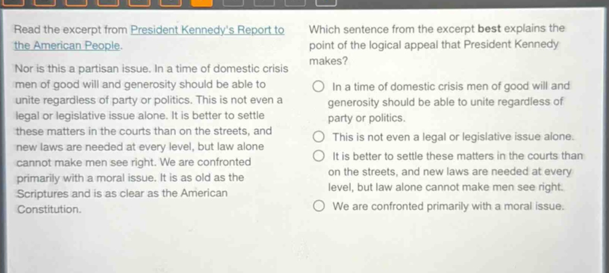 read the excerpt from president kennedys report to the american people. nor is this a partisan issue. in a time of domestic crisis men of good will and generosity should be able to unite regardless of party or politics. this is not even a legal or legislative issue alone. it is better to settle these matters in the courts than on the streets, and new laws are needed at every level, but law alone cannot make men see right. we are confronted primarily with a moral issue. it is as old as the scriptures and is as clear as the american constitution. which sentence from the excerpt best explains the point of the logical appeal that president kennedy makes? in a time of domestic crisis men of good will and generosity should be able to unite regardless of party or politics. this is not even a legal or legislative issue alone. it is better to settle these matters in the courts than on the streets, and new laws are needed at every level, but law alone cannot make men see right. we are confronted primarily with a moral issue.