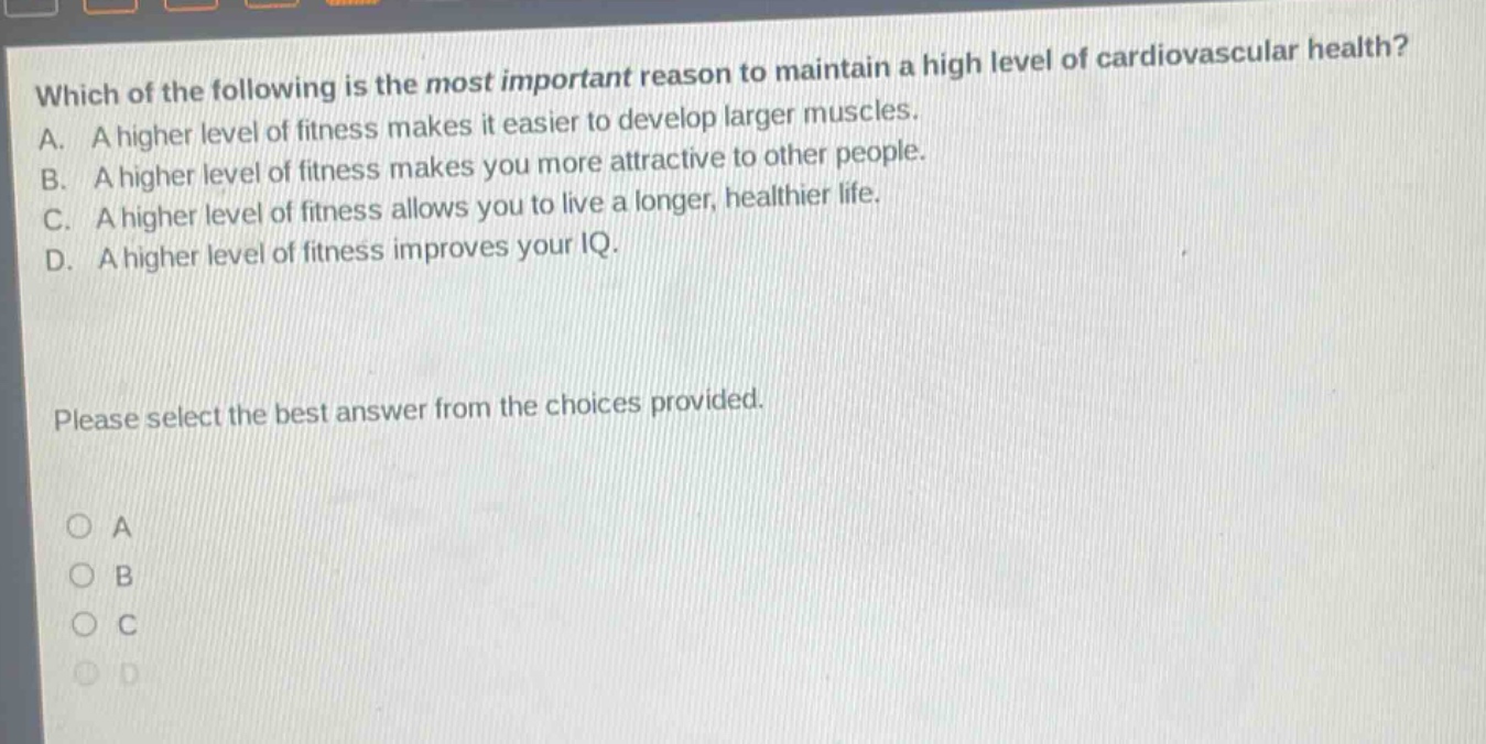 which of the following is the most important reason to maintain a high level of cardiovascular health? a. a higher level of fitness makes it easier to develop larger muscles. b. a higher level of fitness makes you more attractive to other people. c. a higher level of fitness allows you to live a longer, healthier life. d. a higher level of fitness improves your iq. please select the best answer from the choices provided. o a o b o c o d
