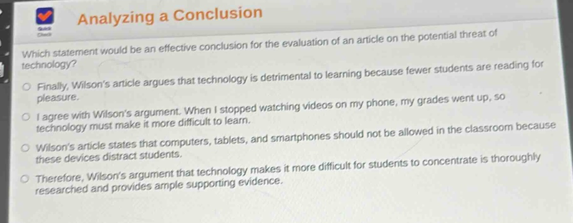 analyzing a conclusion\nwhich statement would be an effective conclusion for the evaluation of an article on the potential threat of technology?\nfinally, wilsons article argues that technology is detrimental to learning because fewer students are reading for pleasure.\ni agree with wilsons argument. when i stopped watching videos on my phone, my grades went up, so technology must make it more difficult to learn.\nwilsons article states that computers, tablets, and smartphones should not be allowed in the classroom because these devices distract students.\ntherefore, wilsons argument that technology makes it more difficult for students to concentrate is thoroughly researched and provides ample supporting evidence.