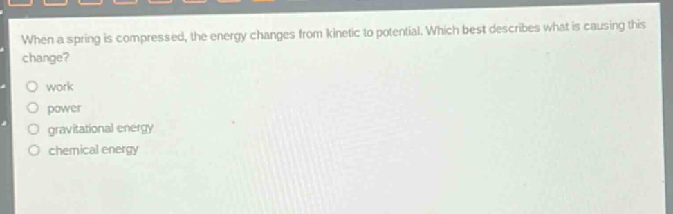 when a spring is compressed, the energy changes from kinetic to potential. which best describes what is causing this change?\nwork\npower\ngravitational energy\nchemical energy