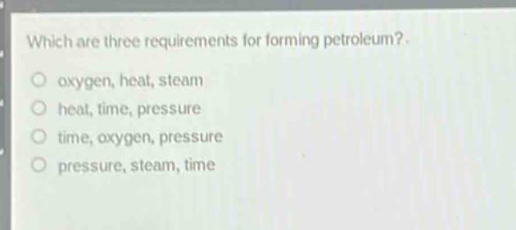 which are three requirements for forming petroleum? oxygen, heat, steam heat, time, pressure time, oxygen, pressure pressure, steam, time
