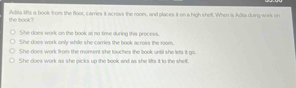 adita lifts a book from the floor, carries it across the room, and places it on a high shelf. when is adita doing work on the book? she does work on the book at no time during this process. she does work only while she carries the book across the room. she does work from the moment she touches the book until she lets it go. she does work as she picks up the book and as she lifts it to the shelf.