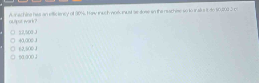 a machine has an efficiency of 80%. how much work must be done on the machine so to make it do 50,000 j of output work?\n12,500 j\n40,000 j\n62,500 j\n90,000 j