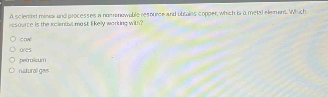 a scientist mines and processes a nonrenewable resource and obtains copper, which is a metal element. which resource is the scientist most likely working with?\ncoal\nores\npetroleum\nnatural gas