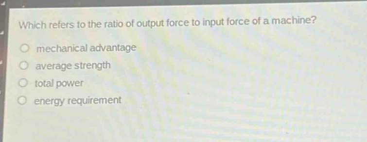 which refers to the ratio of output force to input force of a machine?\nmechanical advantage\naverage strength\ntotal power\nenergy requirement