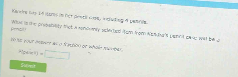 kendra has 14 items in her pencil case, including 4 pencils. what is the probability that a randomly selected item from kendras pencil case will be a pencil? write your answer as a fraction or whole number. p(pencil) =