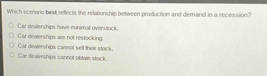 which scenario best reflects the relationship between production and demand in a recession?\ncar dealerships have minimal overstock.\ncar dealerships are not restocking.\ncar dealerships cannot sell their stock.\ncar dealerships cannot obtain stock.