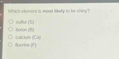 which element is most likely to be shiny?\no sulfur (s)\no boron (b)\no calcium (ca)\no fluorine (f)