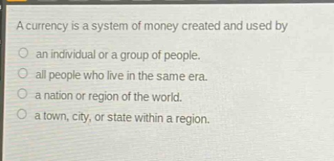 a currency is a system of money created and used by\nan individual or a group of people.\nall people who live in the same era.\na nation or region of the world.\na town, city, or state within a region.