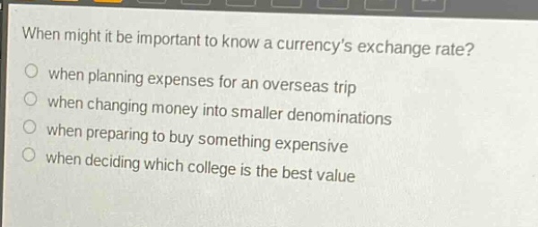 when might it be important to know a currencys exchange rate?\nwhen planning expenses for an overseas trip\nwhen changing money into smaller denominations\nwhen preparing to buy something expensive\nwhen deciding which college is the best value