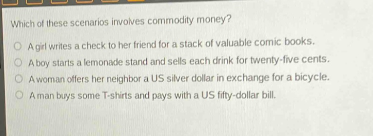 which of these scenarios involves commodity money?\na girl writes a check to her friend for a stack of valuable comic books.\na boy starts a lemonade stand and sells each drink for twenty - five cents.\na woman offers her neighbor a us silver dollar in exchange for a bicycle.\na man buys some t - shirts and pays with a us fifty - dollar bill.