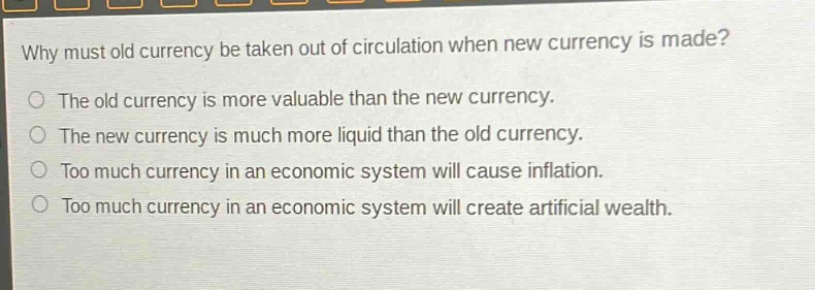 why must old currency be taken out of circulation when new currency is made?\nthe old currency is more valuable than the new currency.\nthe new currency is much more liquid than the old currency.\ntoo much currency in an economic system will cause inflation.\ntoo much currency in an economic system will create artificial wealth.