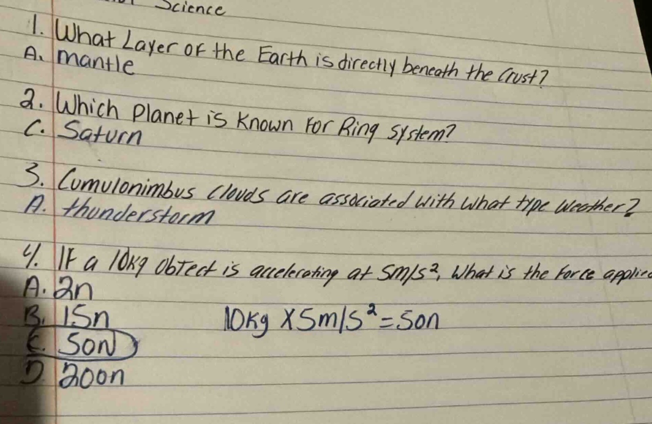 1. what layer of the earth is directly beneath the crust? a. mantle 2. which planet is known for ring system? c. saturn 3. cumulonimbus clouds are associated with what type weather? a. thunderstorm 4. if a 10kg object is accelerating at 5m/s², what is the force applied? a. 2n b. 15n c. 50n d. 200n 10kg x 5m/s² = 50n