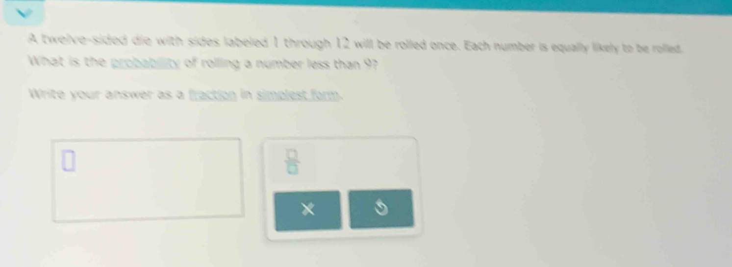a twelve - sided die with sides labeled 1 through 12 will be rolled once. each number is equally likely to be rolled. what is the probability of rolling a number less than 9? write your answer as a fraction in simplest form.