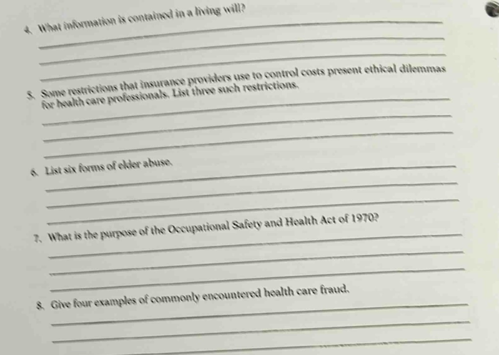 4. what information is contained in a living will? 5. some restrictions that insurance providers use to control costs present ethical dilemmas for health care professionals. list three such restrictions. 6. list six forms of elder abuse. 7. what is the purpose of the occupational safety and health act of 1970? 8. give four examples of commonly encountered health care fraud.