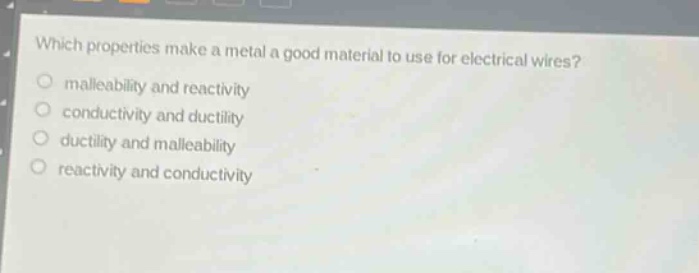which properties make a metal a good material to use for electrical wires?\no malleability and reactivity\no conductivity and ductility\no ductility and malleability\no reactivity and conductivity